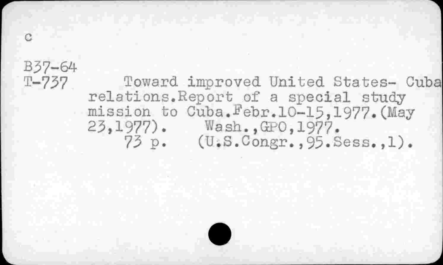 ﻿B57-64
T-757
Toward improved United States- Cuba relations.Report of a special study mission to Cuba.febr.10-15,1977«(May 25,1977). Wash.,№0,1977.
75 p. (U.S.Congr.,95.Sess.,1).